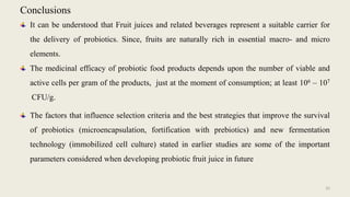 Conclusions
It can be understood that Fruit juices and related beverages represent a suitable carrier for
the delivery of probiotics. Since, fruits are naturally rich in essential macro- and micro
elements.
The medicinal efficacy of probiotic food products depends upon the number of viable and
active cells per gram of the products, just at the moment of consumption; at least 106 – 107
CFU/g.
The factors that influence selection criteria and the best strategies that improve the survival
of probiotics (microencapsulation, fortification with prebiotics) and new fermentation
technology (immobilized cell culture) stated in earlier studies are some of the important
parameters considered when developing probiotic fruit juice in future
35
 