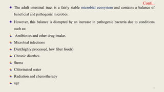 Conti..
The adult intestinal tract is a fairly stable microbial ecosystem and contains a balance of
beneficial and pathogenic microbes.
However, this balance is disrupted by an increase in pathogenic bacteria due to conditions
such as:
Antibiotics and other drug intake.
Microbial infections
Diet(highly processed, low fiber foods)
Chronic diarrhea
Stress
Chlorinated water
Radiation and chemotherapy
age
5
 