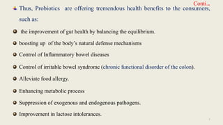 Conti..
Thus, Probiotics are offering tremendous health benefits to the consumers,
such as:
the improvement of gut health by balancing the equilibrium.
boosting up of the body’s natural defense mechanisms
Control of Inflammatory bowel diseases
Control of irritable bowel syndrome (chronic functional disorder of the colon).
Alleviate food allergy.
Enhancing metabolic process
Suppression of exogenous and endogenous pathogens.
Improvement in lactose intolerances.
7
 