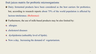 fruit juices matrix for probiotic microorganisms
Dairy fermented products have been considered as the best carriers for probiotics;
but, according to research reports about 75% of the world population is affected by
lactose-intolerance. (Reference)
Furthermore, the use of milk-based products may be also limited by:
allergies
cholesterol diseases
dyslipidemia (unhealthy level of lipids).
Now a day, Increasing the demand of vegetarianism.
8
 