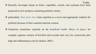 Conti..
Recently, beverages based on fruits, vegetables, cereals, and soybeans have been
proposed as new products containing probiotic strains;
particularly, fruit juices have been reported as a novel and appropriate medium for
probiotic because of their essential nutrients content.
Numerous researchers reported on the beneficial health effects of juices; for
example, aqueous extracts of kiwifruit and avocado had very less cytotoxicity plus
high anti-inﬂammatory activity (Sutton, 2007).
9
 