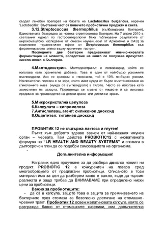 създал лечебен препарат на базата на Lactobacillus bulgaricus, наречен
'Lactobacillin'. Съставна част от повечето пробиотични продукти в света.
3.12.Streptococcus thermophilus (кълбовидната бактерия).
Единствената безвредна за човека стрептококова бактерия. На 7 април 2010 в
световния журнал по гастроентерология бяха публикувани резултатите от
широкомащабно изследване от смесен научен екип от Аржентина и САЩ за
позитивния терапевтичен ефект от Streptococcus thermophilus във
ферментиралото мляко върху хроничния гастрит.
Последните две бактерии предизвикват млечно-киселата
ферментация на млякото, вследствие на която се получава прочутото
кисело мляко в България.
4.Малтодекстрин. Малтодекстринът е полизахарид, който се
използва като хранителна добавка. Това е един от най-бързо усвоимите
въглехидрати. Ако ги сравним с глюкозата, той е 10% по-бързо усвоим.
Изключително полезен е за хора, които имат нужда от бързо възстановяване на
гликогенните нива (нужда от въглехидрати) в тялото. Често се използва като
заместител на захарта. Произвежда се главно от нишесте и се използва
предимно за производство на детски храни, или диетични храни.
5.Микрокристална целулоза
6.Капсулата – хипромелоза
7.Антислепващ агент: силиконов диоксид
8.Оцветител: титаниев диоксид
ПРОБИТИК 12 не съдържа лактоза и глутен!
Пътят към доброто здраве зависи от най-важния имунен
орган – червата. Там действа PROBIOTIC12 с иновативната
формула на “LR HEALTH AND BEAUTY SYSTEMS” и спомага в
дългосрочен план да се подобри самозащитата на организма.
-
Допълнителна информация!
Направих едно проучване за да разбера доколко новият ни
продукт PROBIOTIC 12 е конкурентен на пазара сред
многообразието от предлагани пробиотици. Описаното в този
материал има за цел да разберем какво е важно, къде да търсим
разликата и защо трябва да ВНИМАВАМЕ при определено ниски
цени за пробиотици.
Важно за пробиотиците:
- да са в капсула, защото това е защита за преминаването на
бактериите през стомаха за безопасно достигане на стомашно-
чревния тракт. Пробиотик 12 освен желатиновата капсула, която се
разгражда бавно от стомашните киселини, има допълнителна
 