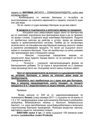 защита от ИНУЛИНА (ФРУКТО – ОЛИКОЗАХАРИДИТЕ), който има
желиращ ефект.
- Комбинацията от няколко бактерии е по-добра за
възстановяване на сложната хармонията в червата, отколкото един
или два вида.
- Не по- малко от един милиард бактерии за да има ефект.
В момента в търговската и аптечната мрежа се продават:
 Изсушени чрез замръзяване пудри, които се препоръчва
да се използват разтворени във филтрирана вода и да се приемат
на празен стомах. Студената вода инактивира бактериите. Пудрата
от пробиотици започва да действа в устата, преди да премине
надолу в храносмилателната система. Трябва да се контролира
количеството на специфичния вид бактерия измежду многото такива
в различни рекламирани продукти. Те могат да съдържат много
малко от желаната бактерия. Този тип пробиотици са силно уязвими
при преминаване през стомашната среда.
 Капсули, съдържащи определени видове, се
предпочитат пред пудрите поради факта, че се разтварят на точно
определено място.
 Течности - съдържат най-неподходящата форма на
бактериалните добавки. Те са годни в продължение на 2 седмици
след производството им. Осигуряват много малък полезен ефект.
Част от производителите не описватв съдържаниетоброя
на активни бактерии, а някои не описват дори вида на
пробиотиците.
Огромната част пробиотици са с една или две бактерии.
Има и няколко производителя, които твърдят, че техните
продукти с 6 и 7 вида бактерии са недостижими, уникални и т.н.
Примери:
Всяка капсула от 350 мг от широкорекламирания по
телевизията Линекс (след ноември 2011 г.) съдържа не по-малко от
1,2 х 107
лиофилизирани живи млечнокисели бактерии /Lactobacillus
acidophilus, Bifidobacterium infantus v. liberorum, Streptococcus
faeclum/, т.е. една лактобактерия, една бифудобактерия и полезната
стрептококова бактерия термофилис. Помощни вещества: лактоза,
картофено нишесте, магнезиев стеарат.
БИОГАЙА капки 5 мл.- 5 капки съдържат 100 милиона живи
активни Lactobacillus reuteri Protectis.
 