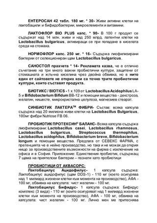 ЕНТЕРОСАН 42 табл. 180 мг. * 30- Живи активни клетки на
лактобацили и бифидобактерии, микроелементи и витамини.
ЛАКТОФЛОР BIO PLUS капс. * 90- В 100 г продукт се
съдържат над 14 млн. живи и над 250 млрд. латентни клетки на
Lactobacillus bulgaricus, активиращи се при попадане в киселата
среда на стомаха.
НОРМОФЛОР капс. 250 мг. * 16- Съдържа лиофилизирани
бактерии от селекциониран щам Lactobacillus bulgaricus.
САНОСТОЛ прахчета * 14- Рекламата казва, че е отлично
съчетание на три много важни пробиотични култури, защитени от
стомашната и жлъчна киселина чрез двойна обвивка, но в нито
един от сайтовете не открих кои са точно трите пробиотични
култури, които съставят продукта.
БИОТИКС / BIOTICS -1 х 109 от LactobacillusAcidophilus LA-
5 и Bifidobacterium Bifidum BB-12 и помощни вещества - декстроза,
желатин, нишесте, микрокристална целулоза, магнезиев стеарат.
СИНБИОТИК ЛАКТЕРАТМ
ФИБРИ- Състав: всяка капсула
съдържа над 20 милиона живи клетки на Lactobacillus Bulgaricus,
100мг фибри Nutriose FB 06.
ПРОБИОТИК ПРОТЕКСИН®
БАЛАНС- Всяка капсула съдържа
лиофилизирани: Lactobacillus casei, Lactobacillus rhamnosus,
Lactobacillus bulgaricus, Streptococcus thermophilus,
Lactobacillus acidophilus, Bifidobacterium breve, Bifidobacterium
longum и помощни вещества. Предлага от СЕВЕКС ФАРМА, с
претенцията че е нейно производство, но така и не можах да открия
нищо за производствените възможности на фирма с изключение на
офиса и в София. Приложение: Единствения пробиотик, съдържащ
7 щама на приятелски бактерии – познати като пробиотици
ПРОБИОТИЦИ ОТ АКВАСОРС:
Лактобацилус Ацидофилус- 1 капсула съдържа:
Лактобацилус ацидофилус (щам DDS-1) - 110 мг (което осигурява
над 1 милиард жизнени клетки към момента на производство), АФА -
100 мг, обвивка на капсулата: чист желатин - 100 мг.
Лактобацилус Бифидус- 1 капсула съдържа: Бифидус
комплекс (3 вида) - 110 мг (които осигуряват над 1 милиард жизнени
клетки към момента на производство), АФА - 100 мг, обвивка на
капсулата: чист желатин - 100 мг. Лично мен ме притеснява
 