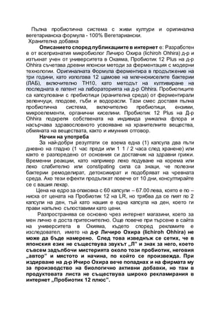 Пълна пробиотична система с живи култури и оригинална
вегетарианска формула - 100% Вегетариански.
Хранителна добавка
Описанието според публикациитев интернет е: Разработен
е от всепризнатия микробиолог Личиро Охира (lichiroh Ohhira) д-р и
изтъкнат учен от университета в Окаяма, Пробиотик 12 Plus на д-р
Ohhira съчетава древни японски методи за ферментация с модерни
технологии. Оригиналната Формула ферментира в продължение на
три години, като използва 12 щамове на млечнокиселите бактерии
(ЛАБ), включително TH10, като методът на култивиране на
последната е патент на лабораторията на д-р Ohhira. Пробиотиците
са капсуловани с пребиотици (хранителна среда) от ферментирали
зеленчуци, плодове, гъби и водорасли. Тази смес доставя пълна
пробиотична система, включително пребиотици, ензими,
микроелементи, органични киселини. Пробиотик 12 Plus на Д-р
Ohhira подкрепя собствената на индивида уникална флора и
насърчава здравословното усвояване на хранителните вещества,
обмяната на веществата, както и имунния отговор.
Начин на употреба
За най-добри резултати се взема една (1) капсула два пъти
дневно на гладно (1 час преди или 1 1 / 2 часа след хранене) или
както е разпоредено от основния си доставчик на здравни грижи.
Временни реакции, като например леко подуване на корема или
леко слабително или constipating сила са знаци, че полезни
бактерии ремоделират, детоксикират и подобряват на чревната
среда. Ако тези ефекти продължат повече от 10 дни, консултирайте
се с вашия лекар.
Цена на едро за опаковка с 60 капсули – 67.00 лева, която е по –
ниска от цената на Пробиотик 12 на LR, но трябва да се пият по 2
капсули на ден, тъй като нашия е една капсула на ден, което ги
прави напълно съпоставими като цени.
Разпространява се основно чрез интернет магазини, което за
мен лично е доста притеснително. Още повече при търсене в сайта
на университета в Окияма, където според рекламите е
изследовател, името на д-р Личиро Охира (lichiroh Ohhira) не
може да бъде намерено. След това изведнъж се сетих, че в
японския език не съществува звукът „Л” и знак за него, което
съвсем задълбочи мистерията около този пробиотик, неговия
„автор” и мястото и начина, по който се произвежда. При
издирване на д-р Ичиро Охира вече попаднах и на фирмата му
за производство на биологично активни добавки, но там в
продуктовата листа не съществува широко рекламирания в
интернет „Пробиотик 12 плюс”.
 