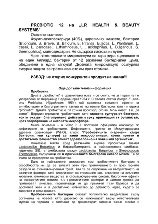 PROBIOTIC 12 на „LR HEALTH & BEAUTY
SYSTEMS”
Основни съставки:
Фрукто-олигозахариди (40%), царевично нишесте, бактерии
(В.longum, В. Breve, В. Bifidum, В. Infantis, B.lactis, L. Plantarum, L.
casei, L. paracasei, L.rhamnosus, L . acidophilus. L. Bulgaricus, S.
thermophilus), малтодекстрин. Не съдържа лактоза и глутен.
Чрез патентованите микрокапсули се гарантира оцеляването
на един милиард бактерии от 12 различни бактериални щама,
обединени в една капсула! Двойната микрокапсула осигурява
сигурна защита за преминаването им през стомаха.
ИЗВОД: не открих конкурентен продукт на нашия!!!
Още допълнителна информация
Пробиотик
Думата „пробиотик" е сравнително нова и се смята, че за първи път е
употребена от Фердинанд Верджин през 1954 г. В своята статия (Vergin F. Anti-
und Probiotika. Hippokrates 1954) той сравнява вредните ефекти на
антибиотиците и благоприятните такива на полезните бактерии, като ги нарича
"probiotic". Думата пробиотик е от гръцки произход: pro-за, bios- живот, т.е. „за
живот". Верджин определя пробиотиците като смесена култура от бактерии,
които оказват благоприятно действие върху приемащия ги организъм,
чрез подобряване на неговата микрофлора.
Много по-късно - в 2002 г. е постигнат официален консенсус по
дефиниране на пробиотиците. Дефиницията, приета от Международната
здравна организация (WHO), гласи: "Пробиотиците (наричани също
бактерии, или култури) са живи микроорганизми, които приети в
достатъчно количество влияят здравословно на човешкия организъм".
Най-важно място сред различните видове пробиотици заемат
Lactobacillus Bulgaricus и бифидобактериите, а най-известната симбиоза,
наречена S85, е симбиозата между Lactobacilus Bulgaricus и Streptococcus
Thermophilus, съдържаща се в оригиналното българско кисело мляко. Тя се
счита за прародител на пробиотика.
Едно от най-важните изисквания към пробиотичните бактерии е
способността им да се запазят живи при преминаването си през горните
раздели на стомашно-чревния тракт. Там те са подложени на въздействието на
различни фактори, като киселинност на стомашния сок, алкалност на жлъчните
киселини, химически вещества в стомашночревните сокове, биологични ефекти
на панкретичните ензими, т.н. Пробиотичните бактерии и щамове трябва да
притежават качества, позволяващи им да преминат тази бариера и да
достигнат живи и в достатъчно количество до дебелото черво, където се
заселват и размножават.
Пробиотичните бактерии оказват положително въздействие върху
организма на човека като директно се колонизират върху интестиналната
мукоза на червата и започват да произвеждат жизнено важни ензими и
 