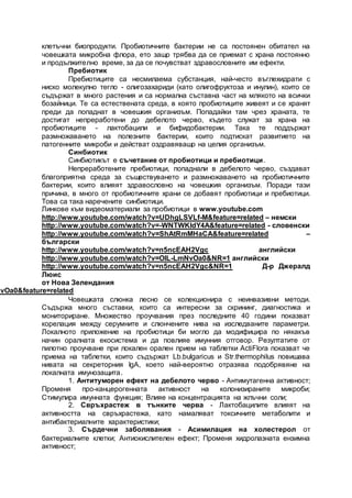 клетъчни биопродукти. Пробиотичните бактерии не са постоянен обитател на
човешката микробна флора, ето защо трябва да се приемат с храна постоянно
и продължително време, за да се почувстват здравословните им ефекти.
Пребиотик
Пребиотиците са несмилаема субстанция, най-често въглехидрати с
ниско молекулно тегло - олигозахариди (като олигофруктоза и инулин), които се
съдържат в много растения и са нормална съставна част на млякото на всички
бозайници. Те са естествената среда, в която пробиотиците живеят и се хранят
преди да попаднат в човешкия организъм. Попадайки там чрез храната, те
достигат непреработени до дебелото черво, където служат за храна на
пробиотиците - лактобацили и бифидобактерии. Така те поддържат
размножаването на полезните бактерии, които подтискат развитието на
патогенните микроби и действат оздравяващо на целия организъм.
Синбиотик
Синбиотикът е съчетание от пробиотици и пребиотици.
Непреработените пребиотици, попаднали в дебелото черво, създават
благоприятна среда за съществуването и размножаването на пробиотичните
бактерии, които влияят здравословно на човешкия организъм. Поради тази
причина, в много от пробиотичните храни се добавят пробиотици и пребиотици.
Това са така наречените синбиотици.
Линкове към видеоматериали за пробиотици в www.youtube.com
http://www.youtube.com/watch?v=UDhgLSVLf-M&feature=related – немски
http://www.youtube.com/watch?v=-WNTWKIdY4A&feature=related - словенски
http://www.youtube.com/watch?v=ShAtRmMHaCA&feature=related –
български
http://www.youtube.com/watch?v=n5ncEAH2Vgc английски
http://www.youtube.com/watch?v=OlL-LmNvOa0&NR=1 английски
http://www.youtube.com/watch?v=n5ncEAH2Vgc&NR=1 Д-р Джералд
Люис
от Нова Зелендания
NvOa0&feature=related
Човешката слюнка лесно се колекционира с неинвазивни методи.
Съдържа много съставки, които са интересни за скрининг, диагностика и
мониториране. Множество проучвания през последните 40 години показват
корелация между серумните и слюнчените нива на изследваните параметри.
Локалното приложение на пробиотици би могло да модифицира по някакъв
начин оралната екосистема и да повлияе имунния отговор. Резултатите от
пилотно проучване при локален орален прием на таблетки ActiFlora показват че
приема на таблетки, които съдържат Lb.bulgaricus и Str.thermophilus повишава
нивата на секреторния IgA, което най-вероятно отразява подобрявяне на
локалната имунозащита.
1. Антитуморен ефект на дебелото черво - Антимутагенна активност;
Променя про-канцерогенната активност на колонизираните микроби;
Стимулира имунната функция; Влияе на концентрацията на жлъчни соли;
2. Свръхрастеж в тънките черва - Лактобацилите влияят на
активността на свръхрастежа, като намаляват токсичните метаболити и
антибактериалните характеристики;
3. Сърдечни заболявания - Асимилация на холестерол от
бактериалните клетки; Антиокислителен ефект; Променя хидролазната ензимна
активност;
 