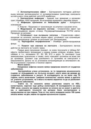 4. Антихипертензивен ефект - Бактериалните пептидази действат
върху млечния протеин-резултат от антихипертензивни трипептиди; компоненти
на клетъчната стена действат като АСЕ инхибитори;
5. Урогенитални инфекции - Адхезия към уринарния и вагинален
тракт; Инхибира Н202 продукция; Възстановява нормалната микробна флора
6. Инфекции причинени от Helicobacter pylori - Конкурентна
колонизация
7. Алергии - Предпазва от транслокация на антигени в кръвния поток;
8. Модулиране на имунната система - Спомагателен ефект при
антиген-специфичен имунен отговор; Регулираща/повишаваща Th1/Th2 клетки;
Продукция на цитокини;
9. Устойчивост към вътрешни патогени - Спомагателен ефект,
продукция на антитела; системен имунен ефект; устойчивост към колонизации;
създава неподходящи условия за патогените (pH, бактериоцини);
10. Чернодробна енцефалопатия - Инхибира уреазо-продуцираща
флора
11. Помагат при смилане на лактозата - Бактериалната лактаза
действа на лактозата на тънките черва;
Редица други проучвания показват, че освен посочените в таблица №1
ефекти, пробиотиците произвеждат и редица ензими: protease, amylase, lipase,
cellulase и т.н., витамините В1, В2, В6, В12 и други. Те синтезират също
аминокиселини, включително и такива, които човешкият организъм не може сам
да произведе. Засилват още усвояването от организма на електролити и
микроелементи. Досега не са установени контраиндикации за използването им.
Не са установени странични и токсични ефекти.
Много важно:
Ежедневна кофичка кисело мляко предпазва жените от сърдечни
заболявания.
Австралийски учени установиха, че то предпазва кръвоносните
съдове от втвърдяване на по-късна възраст, което може да доведе до
сърдечни заболявания и инсулт. В изследването си на жени над 70
години, които включвали "умерени количества" кисело мляко в диетата
си, учените установили, че е много по-малко вероятно те да се разболеят
от сърдечно заболяване.
Смята се, че киселото мляко увеличава нивата на HDL-
холестерола, наричан още добър холестерол. В изследването си сред
1080 жени, учените им задали въпроси за начина им на живот и диетата
им, а каротидните (сънните) им артерии били контролирани в
продължение на три години. Тези от тях, които изяждали около 100 грама
кисело мляко на ден, имали по-здрави кръвоносни съдове.
 