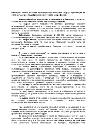 бактерии, които оказват благоприятно действие върху приемащия ги
организъм, чрез подобряване на неговата микрофлора.
Какво най- общо извършват пробиотичните бактерии за да са от
такова жизнено важно значение за нашия организъм?
На първо място пробиотичните бактерии разграждат сложните
(комплексните) мазнини, захари и протеини, които се съдържат в нашата храна,
превръщайки ги съответно в прости мазнини, захари и аминокиселини, които се
използват в матаболитичните процеси и са в основата на синтеза на нови
клетки в организма
Забележка: Организма синтезира 24 000 000 клетки ежедневно и
съответно има нужда от „строителен” материал за този непрекъснат процес. .
На второ място: пробиотичните бактерии подтискат развитието на
патогенните бактерии, като по този начин поддържат червата чисти от
патогенни бактерии и токсини.
На трето място: пробиотичните бактерии подпомагат синтеза на
витамин В и К.
От своя страна „ползите” за нашия организъм от патогенните
(лошите) бактерии са следните:
На първо място те увреждат епителната тъкан по стените на червата,
като по този начин ги правят пропускливи за патогенните бактерии,
микропаразити и токсини и така те попадат в имунната система на човек,
където ако не бъдат унищожени предизвикват инфекции в различните органи.
На второ място предизвикват инфекциите в червата и всичи
съпровождащи ги дискомфортни състояния като диария, повишаване на
телесната температура, отделяне на токсични газове, кръвотечения и др
На трето място предизвикват гниене на неразградените от
пробиотичните бактерии хранителни остатъци, което е съпроводено с
отделянето на токсични газове и отпадъци. Тези остатъци са благоприятна
среда за развитие и на паразитни организми – анаеробни микроакари, гъбички
и др., които допълнително утежняват чревната флора.
На четвърто място предизвикват локални възпаления, а прониквайки
през стените на червата, когато те са станали пропускливи и за тях,
предизвикват възпаления в целия организъм.
На пето място предизвикват отделянето и събирането на газове в
червата и лош дъх в устата, когато патогенните бактерии надвишават добрите в
устната кухина.
На шесто място ограничават и стопират абсорбцията (просмукването)
на полезните хранителни вещества в организма, с което подтискат
пълноценния метаболитичен процес.
При дисбаланс на вътрешната микробна флора и свързаната с нея
имунна система започват редица заболявания, като остро възпаление на
стомаха, гастроинестинални инфекции, запек, болест на Крон, улцерозен колит,
хранителни алергии, рак и много други.
За съжаление антибиотиците, които се превърнаха в част от нашето
ежедневие (особено широкоспектърните) и чиято задача е да унишожават
болестотворните вируси и бактерии, оказват дестабилизиращо въздействие
върху цялостната чревна колонизация на бактерии. Фармацевтичните
 