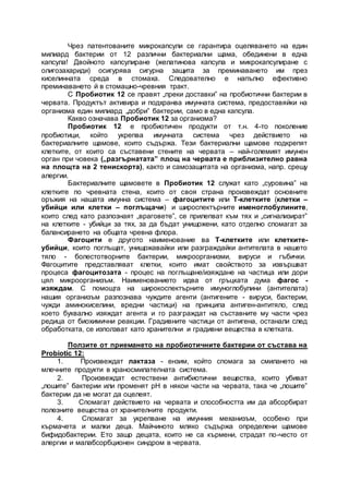 Чрез патентованите микрокапсули се гарантира оцеляването на един
милиард бактерии от 12 различни бактериални щама, обединени в една
капсула! Двойното капсулиране (желатинова капсула и микрокапсулиране с
олигозахариди) осигурява сигурна защита за преминаването им през
киселинната среда в стомаха. Следователно е напълно ефективно
преминаването й в стомашно-чревния тракт.
С Пробиотик 12 се правят „преки доставки” на пробиотични бактерии в
червата. Продуктът активира и подхранва имунната система, предоставяйки на
организма един милиард „добри” бактерии, само в една капсула.
Какво означава Пробиотик 12 за организма?
Пробиотик 12 е пробиотичен продукти от т.н. 4-то поколение
пробиотици, който укрепва имунната система чрез действието на
бактериалните щамове, които съдържа. Тези бактериални щамове подкрепят
клетките, от които са съставени стените на червата – най-големият имунен
орган при човека („разгърнатата” площ на червата е приблизително равна
на площта на 2 тенискорта), както и самозащитата на организма, напр. срещу
алергии.
Бактериалните щамовете в Пробиотик 12 служат като „суровина” на
клетките по чревната стена, които от своя страна произвеждат основните
оръжия на нашата имунна система – фагоцитите или Т-клетките (клетки –
убийци или клетки – поглъщачи) и широспектърните именоглобулините,
които след като разпознаят „враговете”, се прилепват към тях и „сигнализират”
на клетките - убийци за тях, за да бъдат унищожени, като отделно спомагат за
балансирането на общата чревна флора.
Фагоцити е другото наименование ва Т-клетките или клетките-
убийци, които поглъщат, унищожавайки или разграждайки антителата в нашето
тяло - болестотворните бактерии, микроорганизми, вируси и гъбички.
Фагоцитите представляват клетки, които имат свойството за извършват
процеса фагоцитозата - процес на поглъщане/изяждане на частица или дори
цял микроорганизъм. Наименованието идва от гръцката дума фагос -
изяждам. С помощта на широкоспектърните имуноглобулини (антителата)
нашия организъм разпознава чуждите агенти (антигените - вируси, бактерии,
чужди аминокиселини, вредни частици) на принципа антиген-антитяло, след
което буквално изяждат агента и го разграждат на съставните му части чрез
редица от биохимични реакции. Градивните частици от антигена, останали след
обработката, се използват като хранителни и градивни вещества в клетката.
Ползите от приемането на пробиотичните бактерии от състава на
Probiotic 12:
1. Произвеждат лактаза - ензим, който спомага за смилането на
млечните продукти в храносмилателната система.
2. Произвеждат естествени антибиотични вещества, които убиват
„лошите” бактерии или променят рН в някои части на червата, така че „лошите”
бактерии да не могат да оцелеят.
3. Спомагат действието на червата и способността им да абсорбират
полезните вещества от хранителните продукти.
4. Спомагат за укрепване на имунния механизъм, особено при
кърмачета и малки деца. Майчиното мляко съдържа определени щамове
бифидобактерии. Ето защо децата, които не са кърмени, страдат по-често от
алергии и малабсорбционен синдром в червата.
 
