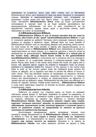 напредване на възрастта, много хора губят голяма част от бактериите
Bifudobacterium Breve, като наличността пада под десет процента от свързаните
полезни бактерии в храносмилателната система, като останалите не
допринасят същите ползи като нея. Много важно - по време на болест или
стрес бактериите Bifudobacterium Breve може да бъдат допълнително
колонизирани в чревния тракт за да бъде намален дискомфорта при
храносмилателни заболявания, тъй като те имат способността им да
преработват повечето видове храни, дори и растителни влакна, които
обикновено се считат за несмилаеми.
3.3.Bifudobacterium Bifidum
Bifidobacterium Bifidum is one of several microbes that are used as
probiotics, also known as the “good” bacteria.Bifidobacterium Bifidum е един
от основните щамове на „добрите” бактерии, които изграждат чревната флора и
основно се заселва в дебелото черво. Although there are many benefits of
Bifidobacterium Bifidum such as decreasing allergies and preventing certain tumors,
it's most known for the many benefits in helping with digestion.Въпреки че са
познати много ползи от Bifidobacterium Bifidum като намаляване на алергии и
предотвратяване на някои тумори, тя е известна най-вече с многото ползи за
подпомагане на храносмилането. Bifidobacterium Bifidum is a natural part of
the human body, although they're found mostly in the gastrointestinal
tract.Bifidobacterium Bifidum е естествена част в различни части на човешкото
тяло, въпреки че тя съществува най-вече в стомашно-чревния тракт. Other
places they've been found in the human body include the mouth, the vagina and in
breast milk. Другите места, където са открити в човешкото тяло, са устата,
вагината и в майчиното мляко.The inclusion of this species in the human body
helps to build up the immune system, lower the cholesterol levels, lessens the
chance of allergies, aid in digestion and helps to prevent the effects of tumors in
colon cancer. Този вид бактерия помага за изграждане на имунната система,
понижаване на нивата на холестерола, намалява вероятността от алергии,
помощ при храносмилането и помага за предотвратяване на ефектите от
тумори при рак на дебелото черво. Bifidobacteria has also been very effective as a
remedy for vaginitis, diarrhea, irritable bowel syndrome,... Bifidobacterium Bifidum
е също много ефективно средство за лечение на вагинит, диария, синдром на
раздразнените черва,
3.4.Bifudobacterium Infantis
Бебетата се раждат със стерилни черва, но бързо се развиват
собствена чревна флора от бактерии, придобити по време на раждането, от
коластрата и след това от майчината кърма и други източници на храна. Един
от първите обитатели на червата при бебетата е позната бактерия
Bifudobacterium Infantis. През последните няколко години една теория,
наречена "хигиенна хипотеза" доказва, че увеличението на алергичните
заболявания, включително астма, атопичен дерматит и атопичен ринит в
много от развитите страни, се предизвиква от липсата на ранното
заселване на пробиотични бактерии.
Дългогодишно международно научно изследване показва ясно
разликата между бионаличността на Bifidobacterium infantis в изпражненията
на бебета в Гана (в тази страна е налице ниско ниво на алергични
заболявания) и в изпражненията на децата, родени в по-богатите страни
(където има висока честота на алергии). Доказано е, че нивата на
Bifidobacterium infantis, към който имунната система на децата е била
 