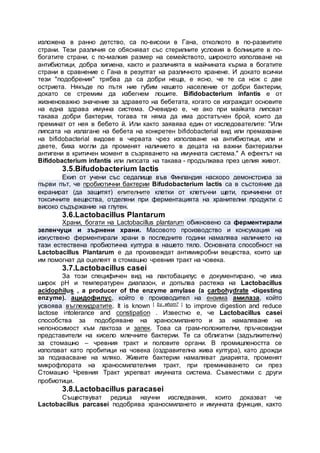 изложена в ранно детство, са по-високи в Гана, отколкото в по-развитите
страни. Тези различия се обясняват със стерилните условия в болниците в по-
богатите страни, с по-малкия размер на семейството, широкото използване на
антибиотици, добра хигиена, както и различията в майчината кърма в богатите
страни в сравнение с Гана в резултат на различното хранене. И докато всички
тези "подобрения" трябва да са добри неща, е ясно, че те са нож с две
остриета. Някъде по пътя ние губим нашето население от добри бактерии,
докато се стремим да избегнем лошите. Bifidobacterium infantis е от
жизненоважно значение за здравето на бебетата, когато се изграждат основите
на една здрава имунна система. Очевидно е, че ако при майката липсват
такава добри бактерии, тогава тя няма да има достатъчен брой, които да
преминат от нея в бебето й. Или както заявява един от изследователите: "Или
липсата на излагане на бебета на конкретен bifidobacterial вид или премахване
на bifidobacterial видове в червата чрез използване на антибиотици, или и
двете, биха могли да променят наличието в децата на важни бактериални
антигени в критичен момент в съзряването на имунната система." А ефектът на
Bifidobacterium infantis или липсата на такава - продължава през целия живот.
3.5.Bifudobacterium lactis
Екип от учени със седалище във Финландия наскоро демонстрира за
първи път, че пробиотични бактерии Bifudobacterium lactis са в състояние да
екранират (да защитят) епителните клетки от клетъчни щети, причинени от
токсичните вещества, отделяни при ферментацията на хранителни продукти с
високо съдържание на глутен.
3.6.Lactobacillus Plantarum
Храни, богати на Lactobacillus plantarum обикновено са ферментирали
зеленчуци и зърнени храни. Масовото производство и консумация на
изкуствено ферментирали храни в последните години намалява наличието на
тази естествена пробиотична култура в нашето тяло. Основната способност на
Lactobacillus Plantarum е да произвеждат антимикробни вещества, които ще
им помогнат да оцелеят в стомашно чревния тракт на човека.
3.7.Lactobacillus casei
За този специфичен вид на лактобацилус е документирано, че има
широк рН и температурен диапазон, и допълва растежа на Lactobacillus
acidophilus , a producer of the enzyme amylase (a carbohydrate -digesting
enzyme). ацидофилус, който е производител на ензима амилаза, който
усвоява въглехидратите. It is known [ by whom? ] to improve digestion and reduce
lactose intolerance and constipation . Известно е, че Lactobacillus casei
способства за подобряване на храносмилането и за намаляване на
непоносимост към лактоза и запек. Това са грам-положителни, пръчковидни
представители на кисело млечните бактерии. Те са облигатни (задължителни)
за стомашно – чревния тракт и половите органи. В промишлеността се
използват като пробитици на човека (оздравителна жива култура), като дрожди
за подквасване на мляко. Живите бактерии намаляват диарията, променят
микрофлората на храносмилателния тракт, при преминаването си през
Стомашно Чревния Тракт укрепват имунната система. Съвместими с други
пробиотици.
3.8.Lactobacillus paracasei
Съществуват редица научни изследвания, които доказват че
Lactobacillus parcasei подобрява храносмилането и имунната функция, както
 