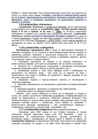 борбата с лошите бактерии. Тези полезни бактерии също могат да помогнат на
тялото и в много други начини. Например, този щам на чревната флора помага
да се успокоят храносмилателни разстройства, подпомага различни щамове на
бактерията, както и подобрява усвояването на хранителните вещества и
липидите в червата.
3.9.Lactobacillus rhamnosus
Lactobacillus rhamnosus е пробиотична бактерия, която първоначално
е разглеждана като подвид на Lactobacillus casei , but later genetic research
found it to be a species of its own. L. casei, но по-късно генетичните
изследвания я отделят като отделен вид пробиотична бактерия. Lactobacillus
rhamnosus подтиска растежа на най-вредните бактерии в червата. It is used as
a natural preservative in yogurt and other dairy products to extend the shelf life.Тя се
използва като естествен консервант в кисело мляко и други млечни продукти за
удължаване на срока на годност. Some studies have been done on its in vivo
effects.
3.10.Lactobacillus acidophilus.
Лактобацилус Ацидофилус (ЛА) е една от най-полезните бактерии за
човешкия организъм. Тя се съдържа в някои ферментирали млечни продукти и
хранителни добавки. Приемана в достатъчни количества, тя се заселва в
храносмилателната и пикочо-половата система и подобрява здравето. Досега
са установени следните полезни ефекти:
1. Подобрява екологията на червата и не допуска развитието на
болестотворни микроби, като пречи на залавянето им за стените на червата,
2. Променя рН и кислородното съдържание и произвежда бактерицидни
вещества (водороден прекис, млечна и оцетна киселина и др.).
3. Произвежда ензими, в това число лактаза, която е необходима за
усвояването на млечната захар - така може да се помогне на хора с
непоносимост към мляко и особено на кърмачета с диария, дължаща се на
лактазна недостатъчност.
4. Предпазва червата и пикочо-половата система от бактериални и
гъбичкови инфекции.
5. Намалява образуването на канцерогени и развитието на вредни бактерии
в червата.
6. Намалява диарията, причинена от радиация или химиотерапия;
7. Намалява нивото на вредния холестерол.
Майките, които кърмят бебетата си, могат да ги предпазят от екзема и
астма, ако вземат достатъчно пробиотици (ацидофилус и бифидобактерии) по
време на бременността и кърменето. Бебетата нормално получават тези
полезни бактерии от своите майки, докато минават през родовия канал, но при
цезарово сечение вместо с пробиотици, много бебета се заразяват с
болестотворни бактерии, причиняващи т. нар. вътреболнични инфекции –
стафилококи, стрептококи, коли-бактерии, клостридия и др.
3.11.Lactobacillus bulgaricus (Пръчковидната бактерия).
Изолирана през 1905 година от д-р Стамен Григоров. В своите
класически трудове известният руски учен Иля Мечников - един от
основателите на съвременната имунология, свързва дълголетието на
българския народ с консумацията на кисело мляко и набляга на факта, че
Lactobacillus bulgaricus е единствената бактерия, която никога не е увреждала
човешкия организъм по какъвто и да било начин. Мечников е първият учен
 