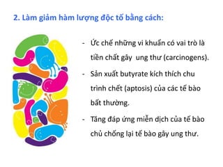 - Ức chế những vi khuẩn có vai trò là
tiền chất gây ung thư (carcinogens).
- Sản xuất butyrate kích thích chu
trình chết (aptosis) của các tế bào
bất thường.
- Tăng đáp ứng miễn dịch của tế bào
chủ chống lại tế bào gây ung thư.
2. Làm giảm hàm lượng độc tố bằng cách:
 