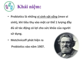 Khái niệm:
• Probiotics là những vi sinh vật sống (men vi
sinh), khi tiêu thụ vào một cơ thể 1 lượng đầy
đủ sẽ tác động có lợi cho sức khỏe của người
sử dụng.
• Metchnicoff phát hiện ra
Probiotics vào năm 1907.
 