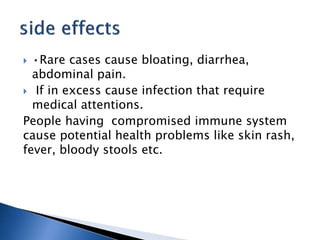  •Rare cases cause bloating, diarrhea,
abdominal pain.
 If in excess cause infection that require
medical attentions.
People having compromised immune system
cause potential health problems like skin rash,
fever, bloody stools etc.
 