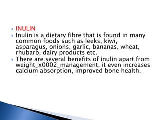 INULIN
 Inulin is a dietary fibre that is found in many
common foods such as leeks, kiwi,
asparagus, onions, garlic, bananas, wheat,
rhubarb, dairy products etc.
 There are several benefits of inulin apart from
weight_x0002_management, it even increases
calcium absorption, improved bone health.
 