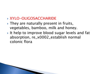  XYLO-OLIGOSACCHARIDE
 They are naturally present in fruits,
vegetables, bamboo, milk and honey.
 It help to improve blood sugar levels and fat
absorption, re_x0002_establish normal
colonic flora
 