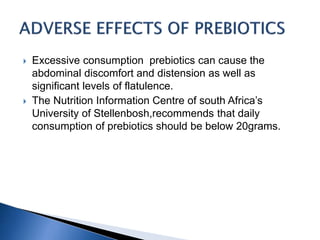  Excessive consumption prebiotics can cause the
abdominal discomfort and distension as well as
significant levels of flatulence.
 The Nutrition Information Centre of south Africa’s
University of Stellenbosh,recommends that daily
consumption of prebiotics should be below 20grams.
 