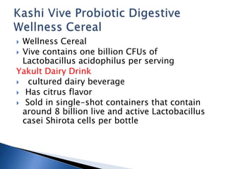  Wellness Cereal
 Vive contains one billion CFUs of
Lactobacillus acidophilus per serving
Yakult Dairy Drink
 cultured dairy beverage
 Has citrus flavor
 Sold in single-shot containers that contain
around 8 billion live and active Lactobacillus
casei Shirota cells per bottle
 