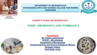 SUBJECT: FOOD MICROBIOLOGY
TOPIC: PROBIOTICS AND SYMBIOTICS
DEPARTMENT OF MICROBIOLOGY
VIVEKANANDA ARTS AND SCIENCE COLLEGE FOR WOMEN
SANKAGIRI
Submitted by
Ms. Padma Lakshmanan
III B.SC., -Microbiology
Department of Microbiology
Vivekananda Arts and Science College for Women
Sankagiri, Salem.
Tamil Nadu, India.
 