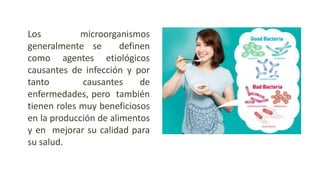 Los microorganismos
generalmente se definen
como agentes etiológicos
causantes de infección y por
tanto causantes de
enfermedades, pero también
tienen roles muy beneficiosos
en la producción de alimentos
y en mejorar su calidad para
su salud.
 