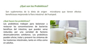 ¿Qué son los Probióticos?
Son suplementos de la dieta de origen microbiano que tienen efectos
beneficiosos mejorando la flora intestinal del huésped.
¿Qué hacen los probióticos?
Los probióticos trabajan para balancear y
restaurar las concentraciones de bacterias
benéficas del intestino, que pueden verse
reducidas por una variedad de factores
desencadenantes cotidianos. Los probióticos
pueden aliviar, tratar y prevenir los síntomas de
los trastornos intestinales, tanto en niños como
en adultos.
 