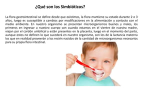 La flora gastrointestinal se define desde que existimos, la flora mantiene su estado durante 2 o 3
años, luego es susceptible a cambios por modificaciones en la alimentación y contacto con el
medio ambiente. En nuestro organismo se presentan microorganismos buenos y malos, los
primeros en ingresar a nuestro cuerpo son cuando estamos en el vientre de nuestra madre,
viajan por el cordón umbilical y están presentes en la placenta, luego en el momento del parto,
aunque estos no definen lo que sucederá en nuestro organismo, son los de la lactancia materna
los que en realidad proveerán a los recién nacidos de la cantidad de microorganismos necesarios
para su propia flora intestinal.
¿Qué son los Simbióticos?
 