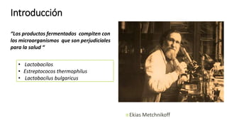 Ekias Metchnikoff
Introducción
“Los productos fermentados compiten con
los microorganismos que son perjudiciales
para la salud “
• Lactobacilos
• Estreptococos thermophilus
• Lactobacilus bulgaricus
 