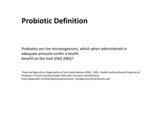 Probiotic Definition


Probiotics are live microorganisms, which when administered in
adequate amounts confer a health
benefit on the host (FAO 2001)1


1Food  and Agriculture Organization of the United Nations (FAO). 2001. Health and Nutritional Properties of
Probiotics in Food including Powder Milk with Live Lactic Acid Bacteria,
http://www.who.int/foodsafety/publications/fs_management/en/probiotics.pdf
 