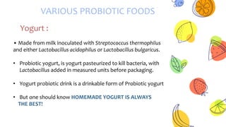 VARIOUS PROBIOTIC FOODS
Yogurt :
• Made from milk inoculated with Streptococcus thermophilus
and either Lactobacillus acidophilus or Lactobacillus bulgaricus.
• Probiotic yogurt, is yogurt pasteurized to kill bacteria, with
Lactobacillus added in measured units before packaging.
• Yogurt probiotic drink is a drinkable form of Probiotic yogurt
• But one should know HOMEMADE YOGURT IS ALWAYS
THE BEST!
 
