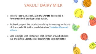 YAKULT DAIRY MILK
o In early 1930’s, in Japan, Minoru Shirota developed a
fermented milk product called Yakult.
o Probiotic yogurt like product made by fermenting a mixture
of skimmed milk with a special strain of Lactobacillus casei
shirota.
o Sold in single-shot containers that contain around 8 billion
live and active Lactobacillus casei shirota cells per bottle
 