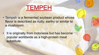 TEMPEH
• Tempeh is a fermented soybean product whose
flavor is described as nutty, earthy or similar to
a mushroom.
• It is originally from Indonesia but has become
popular worldwide as a high-protein meat
substitute.
 