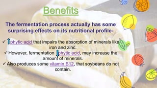Benefits
The fermentation process actually has some
surprising effects on its nutritional profile-
 phytic acid that impairs the absorption of minerals like
iron and zinc.
 However, fermentation phytic acid, may increase the
amount of minerals.
 Also produces some vitamin B12, that soybeans do not
contain.
 