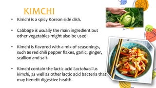 KIMCHI
• Kimchi is a spicy Korean side dish.
• Cabbage is usually the main ingredient but
other vegetables might also be used.
• Kimchi is flavored with a mix of seasonings,
such as red chili pepper flakes, garlic, ginger,
scallion and salt.
• Kimchi contain the lactic acid Lactobacillus
kimchi, as well as other lactic acid bacteria that
may benefit digestive health.
 