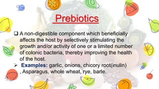 Prebiotics
 A non-digestible component which beneficially
affects the host by selectively stimulating the
growth and/or activity of one or a limited number
of colonic bacteria, thereby improving the health
of the host.
 Examples: garlic, onions, chicory root(inulin)
, Asparagus, whole wheat, rye, barle.
 