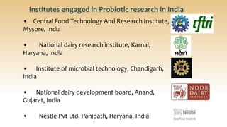 • Central Food Technology And Research Institute,
Mysore, India
• National dairy research institute, Karnal,
Haryana, India
• Institute of microbial technology, Chandigarh,
India
• National dairy development board, Anand,
Gujarat, India
• Nestle Pvt Ltd, Panipath, Haryana, India
Institutes engaged in Probiotic research in India
 