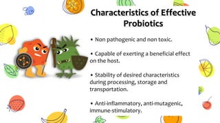 Characteristics of Effective
Probiotics
• Non pathogenic and non toxic.
• Capable of exerting a beneficial effect
on the host.
• Stability of desired characteristics
during processing, storage and
transportation.
• Anti-inflammatory, anti-mutagenic,
immune-stimulatory.
 