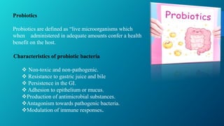 Probiotics
Probiotics are defined as “live microorganisms which
when administered in adequate amounts confer a health
benefit on the host.
Characteristics of probiotic bacteria
 Non-toxic and non-pathogenic.
 Resistance to gastric juice and bile
 Persistence in the GI.
 Adhesion to epithelium or mucus.
Production of antimicrobial substances.
Antagonism towards pathogenic bacteria.
Modulation of immune responses.
 