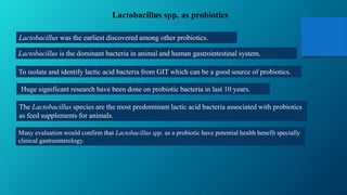 Lactobacillus spp. as probiotics
Lactobacillus was the earliest discovered among other probiotics.
Lactobacillus is the dominant bacteria in animal and human gastrointestinal system.
To isolate and identify lactic acid bacteria from GIT which can be a good source of probiotics.
Huge significant research have been done on probiotic bacteria in last 10 years.
The Lactobacillus species are the most predominant lactic acid bacteria associated with probiotics
as feed supplements for animals.
Many evaluation would confirm that Lactobacillus spp. as a probiotic have potential health benefit specially
clinical gastroenterology.
 