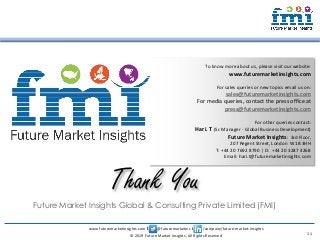 www.futuremarketinsights.com I @futuremarketins I /company/future-market-insights
© 2019 Future Market Insights, All Rights Reserved
Future Market Insights Global & Consulting Private Limited (FMI)
Thank You
To know more about us, please visit our website:
www.futuremarketinsights.com
For sales queries or new topics email us on:
sales@futuremarketinsights.com
For media queries, contact the press office at
press@futuremarketinsights.com
For other queries contact:
Hari. T (Sr. Manager - Global Business Development)
Future Market Insights: 3rd Floor,
207 Regent Street, London W1B 3HH
T: +44 20 7692 8790 | D: +44 20 3287 4268
Email: hari.t@futuremarketinsights.com
11
 