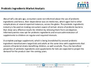www.futuremarketinsights.com I @futuremarketins I /company/future-market-insights
© 2019 Future Market Insights, All Rights Reserved
Probiotic Ingredients Market Analysis
6
About half a decade ago, consumers were not informed about the use of probiotic
ingredients and hence, their dependence was on medicines, which again led to other
complications at several reported instances, across the globe. The probiotic ingredients
industry is focused on making consumers aware of certain strains of probiotic bacteria
that show very effective results for children by relieving them from constipation.
Informed parents now opt for probiotic ingredients and ensure administration of
supplements to children on regular and required intervals.
A complete package supplement, which is being brandished by several probiotic
ingredient manufacturers target kids and adults at the same time with supplements that
consists of bacterial strains benefiting children, as well as adults. Thus, the beneficial
properties of probiotic ingredients and supplements for kids are expected to propel the
demand for the product over the coming years.
 
