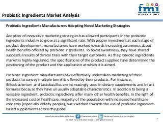 www.futuremarketinsights.com I @futuremarketins I /company/future-market-insights
© 2019 Future Market Insights, All Rights Reserved
Probiotic Ingredients Market Analysis
7
Probiotic Ingredients Manufacturers Adopting Novel Marketing Strategies
Adoption of innovative marketing strategies has allowed participants in the probiotic
ingredients industry to grow at a significant rate. With proper investment at each stage of
product development, manufacturers have worked towards increasing awareness about
health benefits offered by probiotic ingredients. To boost awareness, they have shared
successful results of clinical trials with their target customers. As the probiotic ingredients
market is highly regulated, the specifications of the product supplied have determined the
positioning of the product and the application at which it is aimed.
Probiotic ingredient manufacturers have effectively undertaken marketing of their
products to convey multiple benefits offered by their products. For instance,
Bifidobacterium and Lactobacillus are increasingly used in dietary supplements and infant
formulas because they have unusually adaptable characteristics. In addition to being a
versatile ingredient, probiotic ingredients offer many other health benefits. In the light of
the increased cost of healthcare, majority of the population with increased healthcare
concerns (especially elderly people), has switched towards the use of probiotic ingredient-
based supplements across the globe.
 