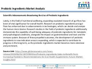 www.futuremarketinsights.com I @futuremarketins I /company/future-market-insights
© 2019 Future Market Insights, All Rights Reserved
Probiotic Ingredients Market Analysis
8
Scientific Advancements Broadening the Use of Probiotic Ingredients
Lately, in the field of nutritional wellbeing, expanding escalated research of gut flora has
been of vital significance for overall health. Research on probiotic ingredients and gut
flora has enhanced due to advancements in technologies, which can decide and analyze
the human micro biome. Research studies in the field of probiotic ingredients additionally
demonstrate the capability of well-being adequacy of probiotic ingredients for metabolic
and psychological conditions, alongside the impact on gastrointestinal and tract and the
immune system. Because of these propelled outcomes, the development of probiotic
ingredients in new indication areas is expanding, which is expected to contribute to
progress in the long term, as the probiotic ingredients market becomes more extensive
and prominent.
Source Link: https://www.globenewswire.com/news-
release/2019/06/25/1873789/0/en/Probiotic-Ingredients-Sales-to-Benefit-from-
Increasing-Paediatric-Recommendations-for-Gut-Health-Supplements-Future-Market-
Insights.html
 