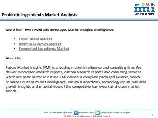 www.futuremarketinsights.com I @futuremarketins I /company/future-market-insights
© 2019 Future Market Insights, All Rights Reserved
Probiotic Ingredients Market Analysis
9
More from FMI’s Food and Beverages Market Insights Intelligence:
• Cacao Beans Market
• Vitamin Gummies Market
• Fermented Ingredients Market
About Us
Future Market Insights (FMI) is a leading market intelligence and consulting firm. We
deliver syndicated research reports, custom research reports and consulting services
which are personalized in nature. FMI delivers a complete packaged solution, which
combines current market intelligence, statistical anecdotes, technology inputs, valuable
growth insights and an aerial view of the competitive framework and future market
trends.
 