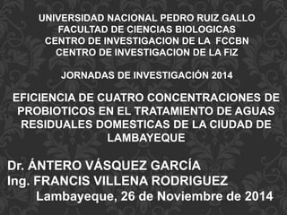 UNIVERSIDAD NACIONAL PEDRO RUIZ GALLO 
FACULTAD DE CIENCIAS BIOLOGICAS 
CENTRO DE INVESTIGACION DE LA FCCBN 
CENTRO DE INVESTIGACION DE LA FIZ 
JORNADAS DE INVESTIGACIÓN 2014 
EFICIENCIA DE CUATRO CONCENTRACIONES DE 
PROBIOTICOS EN EL TRATAMIENTO DE AGUAS 
RESIDUALES DOMESTICAS DE LA CIUDAD DE 
LAMBAYEQUE 
Dr. ÁNTERO VÁSQUEZ GARCÍA 
Ing. FRANCIS VILLENA RODRIGUEZ 
Lambayeque, 26 de Noviembre de 2014 
 