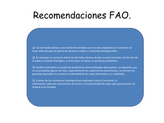 BENEFICIOS DE PROBIOTICOS Los beneficios de los probióticos son múltiples, entre ellos destaca la producción de sustancias antibacterianas que mejoran la defensa contra la invasión de otros microorganismos. Los probióticos también nos ayudan a poblar la flora intestinal que puede verse alterada por la administración de antibióticos. . Manzanares W, Alonso M, Biestro A.Probióticos, Prebióticos y Simbióticos en pacientes críticos. RevBrasNutrClin 2006; 21(2):155-62.-