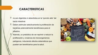 CARACTERISTICAS
 no son digeridos ni absorbidos en la “porción alta” del
tracto intestinal.
 Deben estimular selectivamente la proliferación de
bacterias potencialmente beneficiosos para el
intestino.
 Además, un prebiótico de ver reprimir o reducir la
proliferación y virulencia de microorganismos
patógenos, induciendo efectos sistemáticos que
pueden ser beneficiarios para la salud.
 