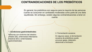 CONTRAINDICACIONES DE LOS PREBIÓTICOS
En general, los prebióticos son seguros para la mayoría de las personas
cuando se consumen en cantidades moderadas como parte de una dieta
equilibrada. Sin embargo, existen algunas contraindicaciones a tener en
cuenta:
1. Condiciones gastrointestinales:
Personas con síndrome del intestino
irritable (SII), enfermedad inflamatoria
intestinal (EII) o enfermedades
gastrointestinales
2. Fermentación excesiva:
En algunos casos, la fermentación
excesiva de prebióticos puede
provocar gases, distensión
abdominal e hinchazón
 