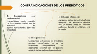 CONTRAINDICACIONES DE LOS PREBIÓTICOS
3. Interacciones con
medicamentos:
Los prebióticos con alto contenido
de fibra pueden interferir con la
absorción de
algunos medicamentos, como los
antibióticos
4. Embarazo y lactancia:
Aunque no se han demostrado efectos
negativos, se recomienda consultar
con un médico antes de consumir
prebióticos durante el embarazo o la
lactancia.
5. Niños pequeños:
La seguridad y eficacia de los prebióticos
en niños pequeños aún no se ha
establecido completamente. Se
recomienda consultar con un pediatra
antes de darles suplementos prebióticos.
 